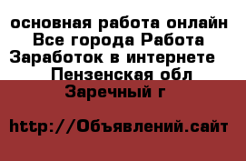 основная работа онлайн - Все города Работа » Заработок в интернете   . Пензенская обл.,Заречный г.